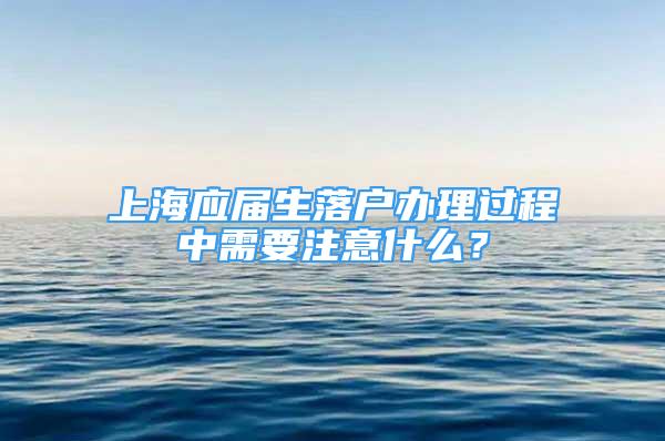 上海应届生落户办理过程中需要注意什么？