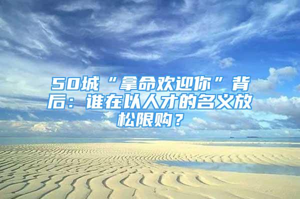 50城“拿命欢迎你”背后：谁在以人才的名义放松限购？