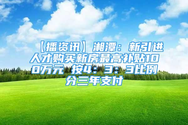 【播资讯】湘潭：新引进人才购买新房最高补贴100万元 按4：3：3比例分三年支付