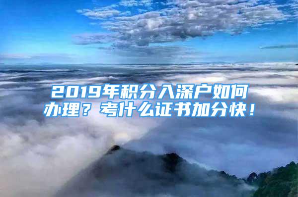 2019年积分入深户如何办理？考什么证书加分快！