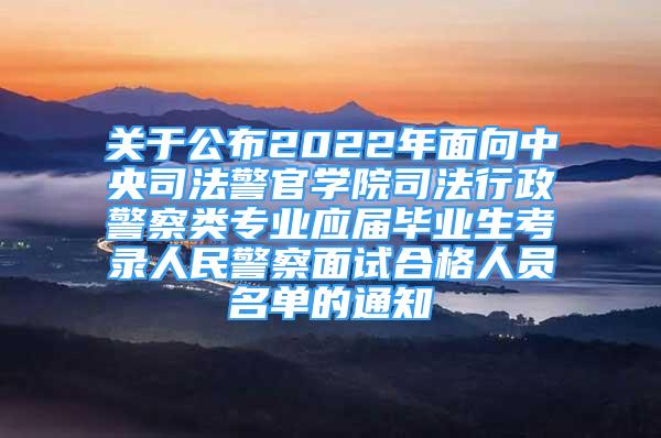 关于公布2022年面向中央司法警官学院司法行政警察类专业应届毕业生考录人民警察面试合格人员名单的通知