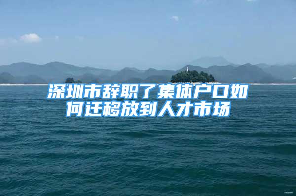 深圳市辞职了集体户口如何迁移放到人才市场