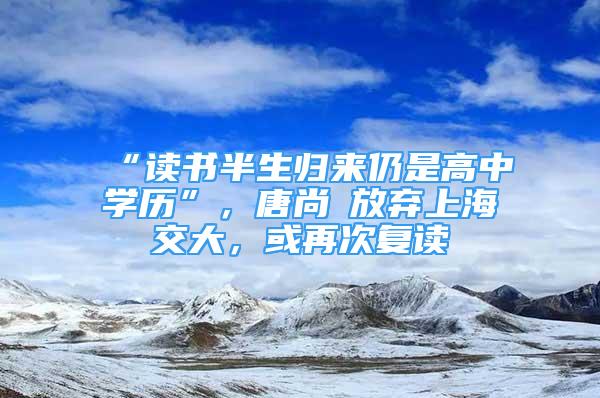 “读书半生归来仍是高中学历”，唐尚珺放弃上海交大，或再次复读