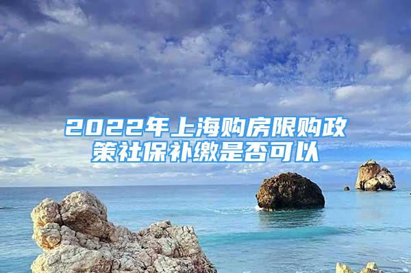 2022年上海购房限购政策社保补缴是否可以