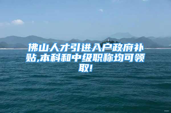 佛山人才引进入户政府补贴,本科和中级职称均可领取!