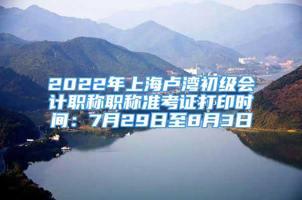 2022年上海卢湾初级会计职称职称准考证打印时间：7月29日至8月3日