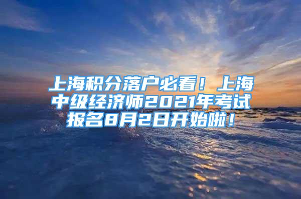 上海积分落户必看！上海中级经济师2021年考试报名8月2日开始啦！