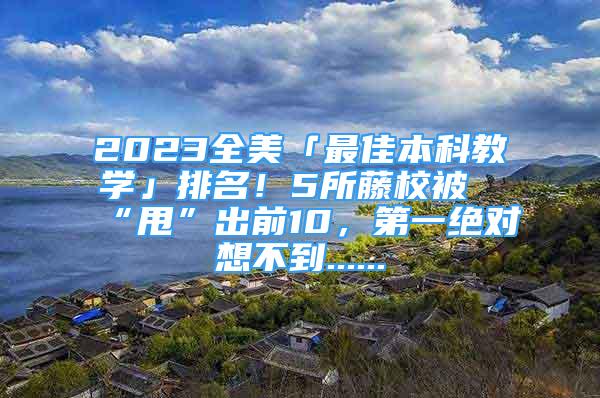 2023全美「最佳本科教学」排名！5所藤校被“甩”出前10，第一绝对想不到......