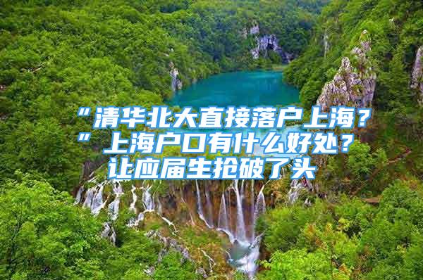 “清华北大直接落户上海？”上海户口有什么好处？让应届生抢破了头