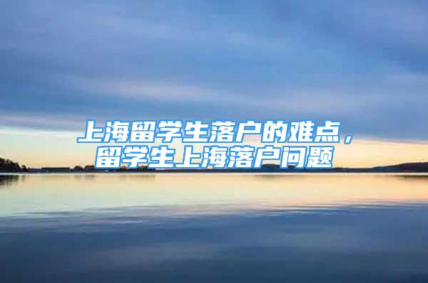 上海留学生落户的难点，留学生上海落户问题