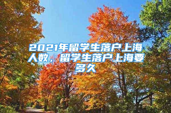 2021年留学生落户上海人数，留学生落户上海要多久