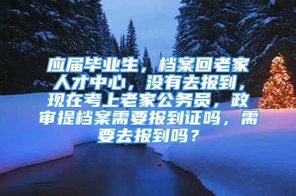 应届毕业生，档案回老家人才中心，没有去报到，现在考上老家公务员，政审提档案需要报到证吗，需要去报到吗？