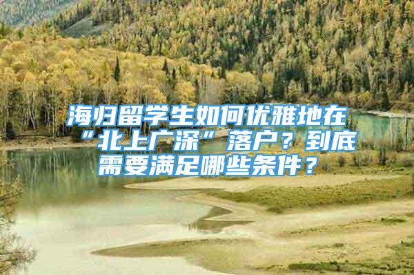 海归留学生如何优雅地在“北上广深”落户？到底需要满足哪些条件？