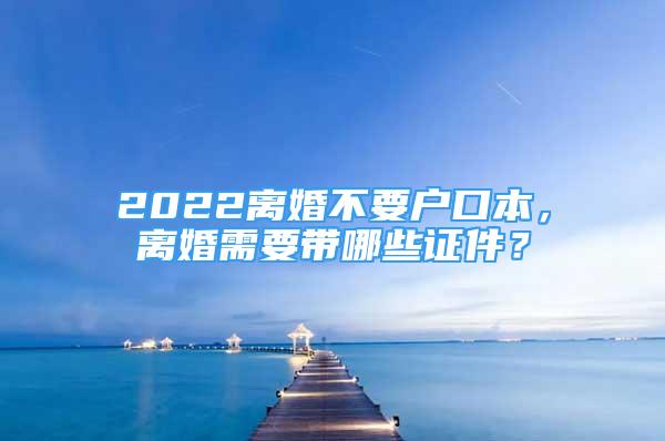 2022离婚不要户口本，离婚需要带哪些证件？