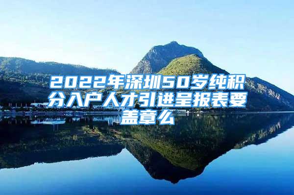 2022年深圳50岁纯积分入户人才引进呈报表要盖章么