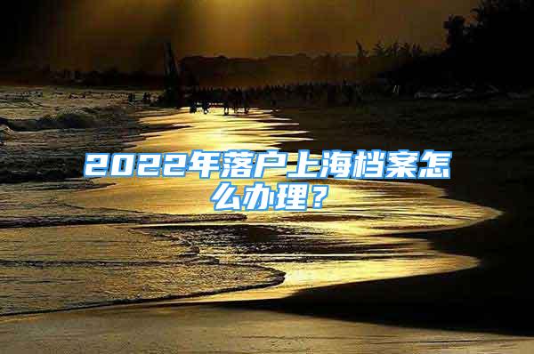 2022年落户上海档案怎么办理？