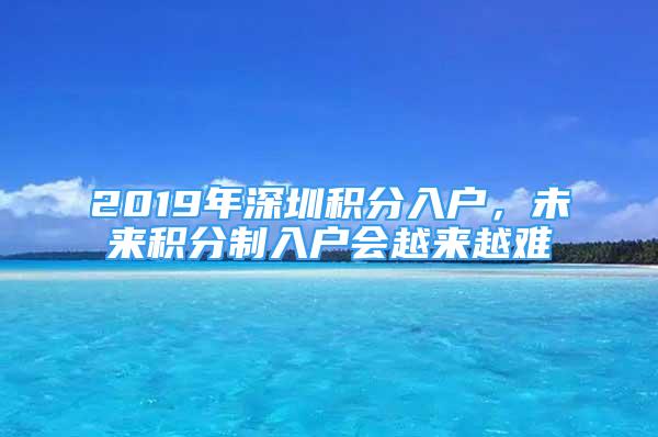 2019年深圳积分入户，未来积分制入户会越来越难