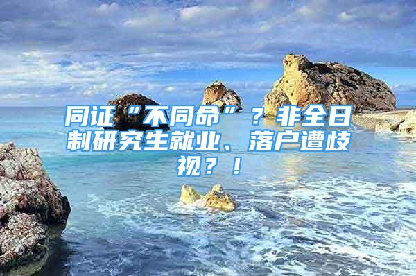 同证“不同命”？非全日制研究生就业、落户遭歧视？！