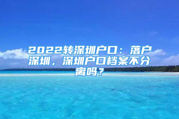 2022转深圳户口：落户深圳，深圳户口档案不分离吗？