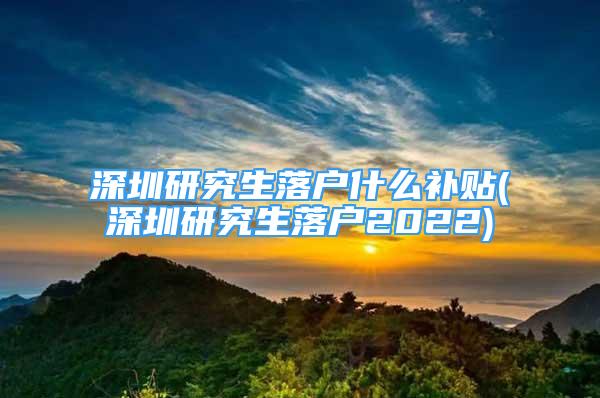 深圳研究生落户什么补贴(深圳研究生落户2022)