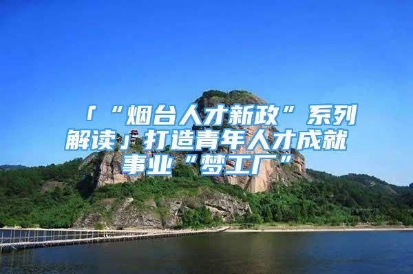 「“烟台人才新政”系列解读」打造青年人才成就事业“梦工厂”