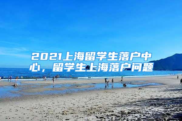 2021上海留学生落户中心，留学生上海落户问题