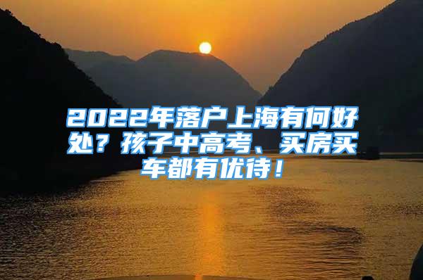 2022年落户上海有何好处？孩子中高考、买房买车都有优待！