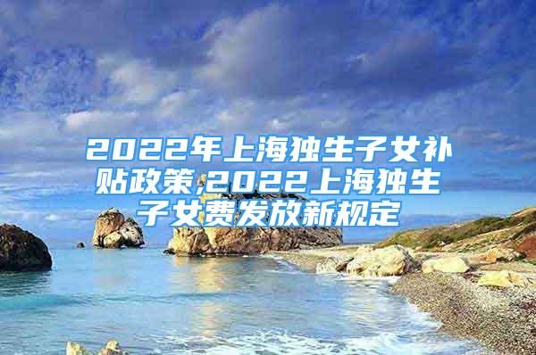 2022年上海独生子女补贴政策,2022上海独生子女费发放新规定