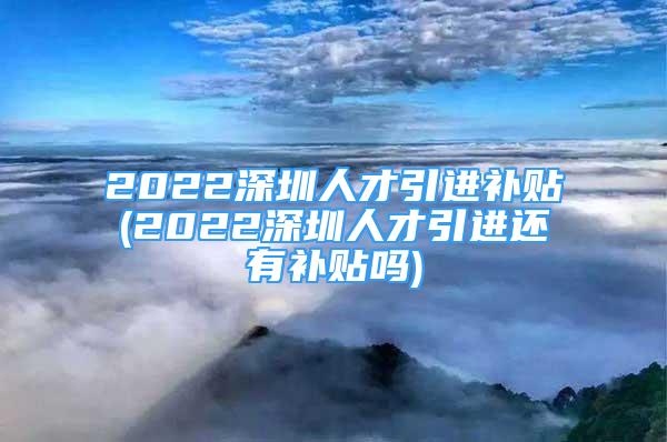 2022深圳人才引进补贴(2022深圳人才引进还有补贴吗)