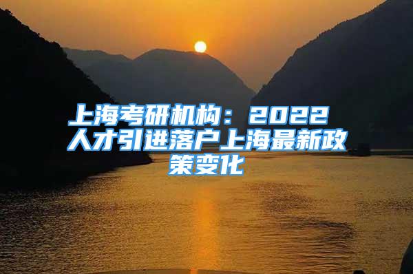 上海考研机构：2022 人才引进落户上海最新政策变化