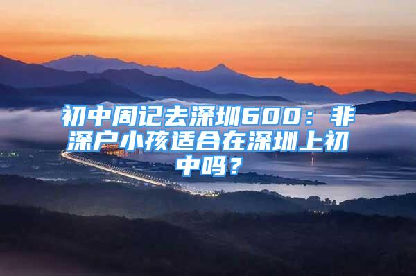 初中周记去深圳600：非深户小孩适合在深圳上初中吗？