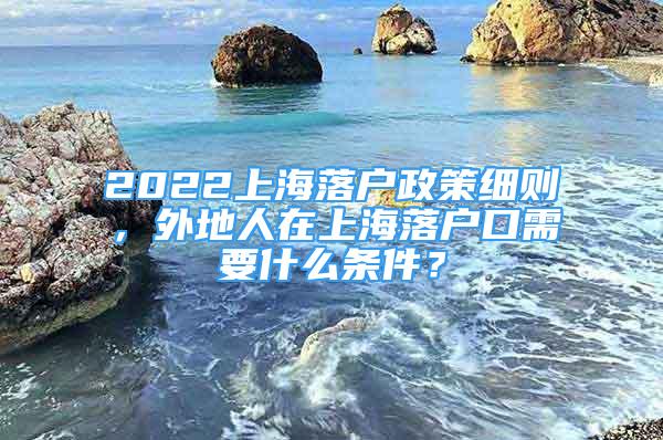 2022上海落户政策细则，外地人在上海落户口需要什么条件？