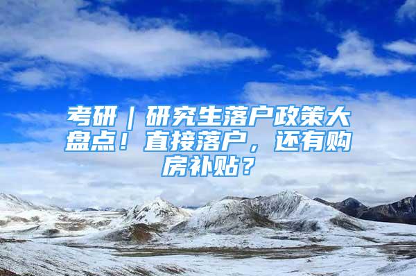 考研｜研究生落户政策大盘点！直接落户，还有购房补贴？