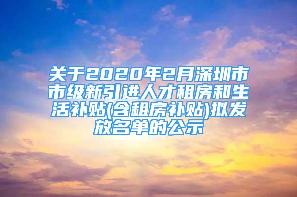 关于2020年2月深圳市市级新引进人才租房和生活补贴(含租房补贴)拟发放名单的公示