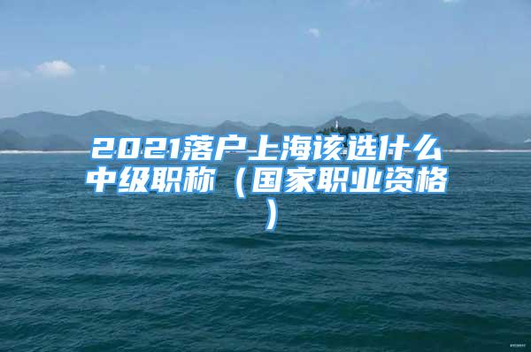 2021落户上海该选什么中级职称（国家职业资格）