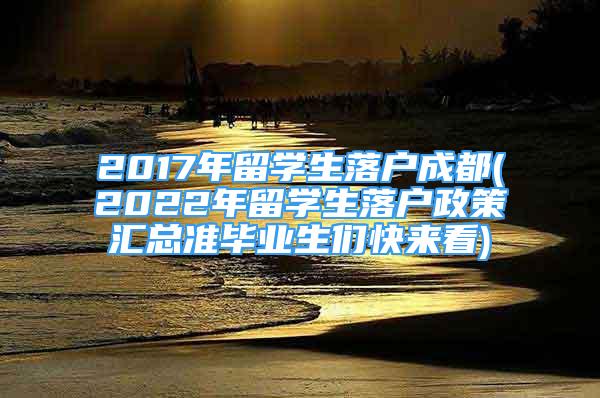 2017年留学生落户成都(2022年留学生落户政策汇总准毕业生们快来看)