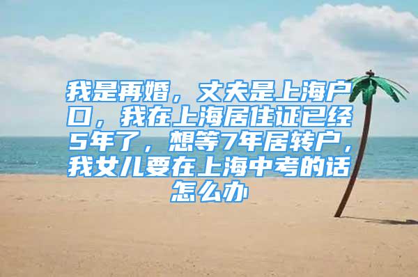 我是再婚，丈夫是上海户口，我在上海居住证已经5年了，想等7年居转户，我女儿要在上海中考的话怎么办