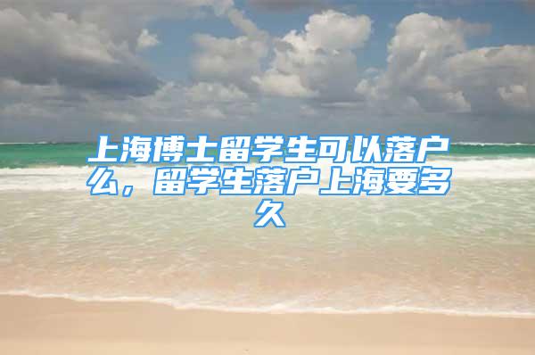 上海博士留学生可以落户么，留学生落户上海要多久