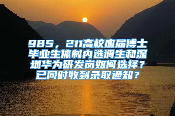 985，211高校应届博士毕业生体制内选调生和深圳华为研发岗如何选择？已同时收到录取通知？