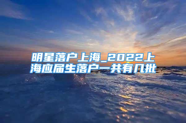 明星落户上海_2022上海应届生落户一共有几批