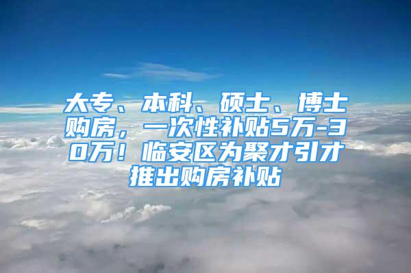 大专、本科、硕士、博士购房，一次性补贴5万-30万！临安区为聚才引才推出购房补贴