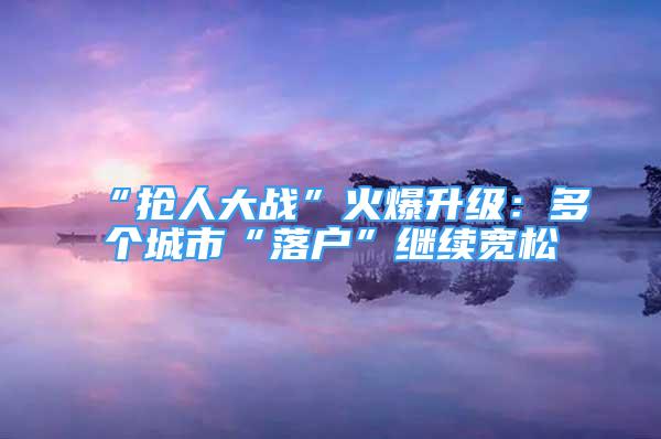 “抢人大战”火爆升级：多个城市“落户”继续宽松