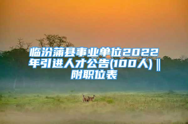 临汾蒲县事业单位2022年引进人才公告(100人)‖附职位表