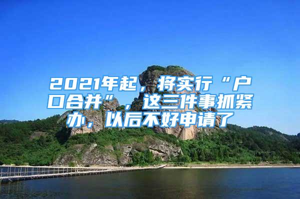 2021年起，将实行“户口合并”，这三件事抓紧办，以后不好申请了