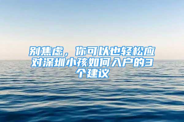 别焦虑，你可以也轻松应对深圳小孩如何入户的3个建议