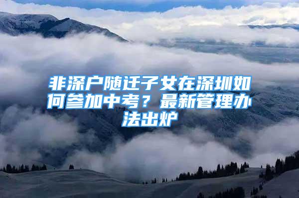 非深户随迁子女在深圳如何参加中考？最新管理办法出炉