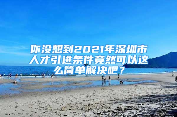 你没想到2021年深圳市人才引进条件竟然可以这么简单解决吧？