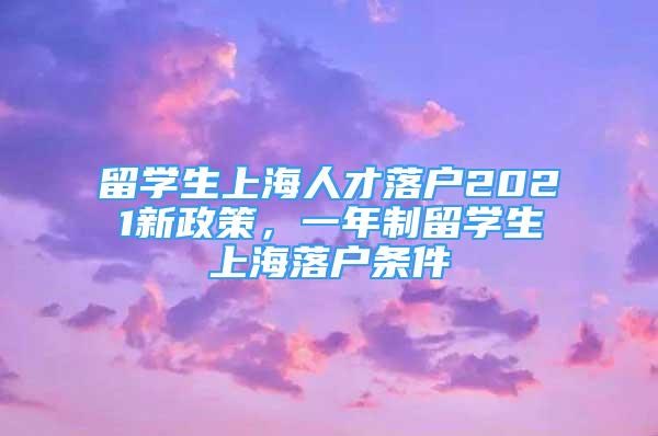 留学生上海人才落户2021新政策，一年制留学生上海落户条件