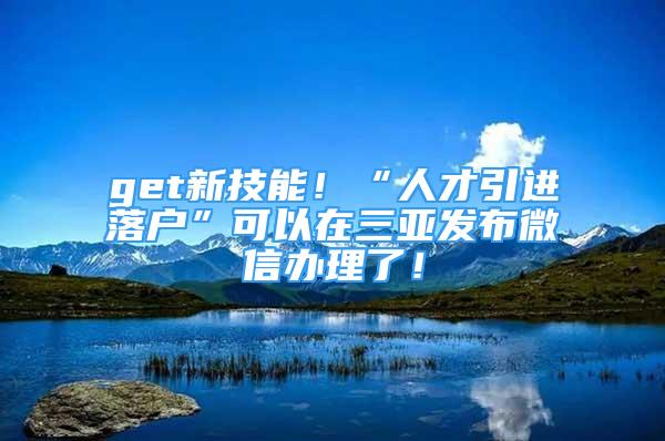 get新技能！“人才引进落户”可以在三亚发布微信办理了！