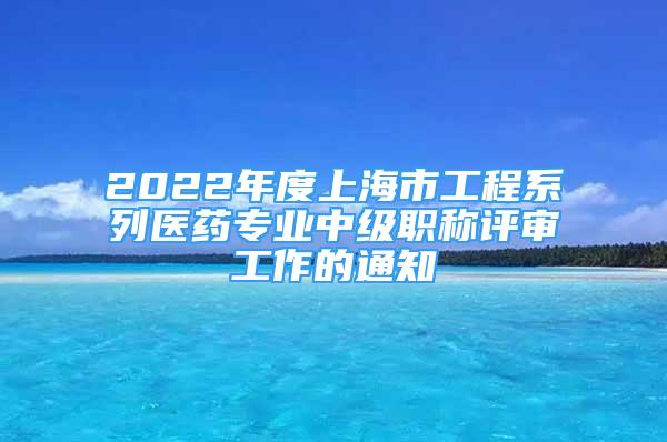 2022年度上海市工程系列医药专业中级职称评审工作的通知